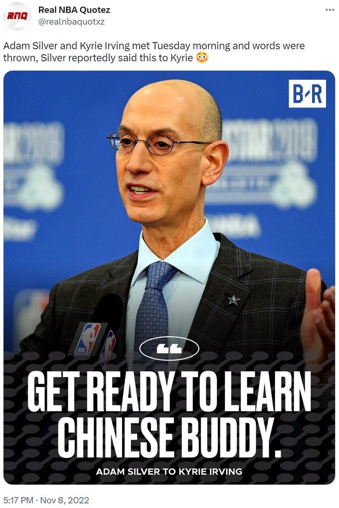Adam Silver and Kyrie Irving met Tuesday morning and words were thrown, Silver reportedly said this to Kyrie B-R CATE GET READY TO LEARN CHINESE BUDDY. ADAM SILVER TO KYRIE IRVING 5:17 PM Nov 8, 2022